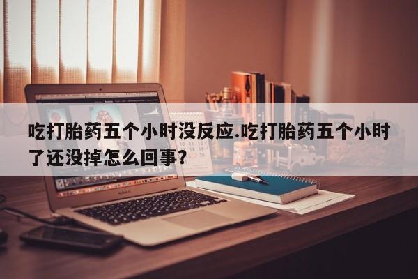 药流药吃打胎药五个小时没反应.吃打胎药五个小时了还没掉怎么回事？