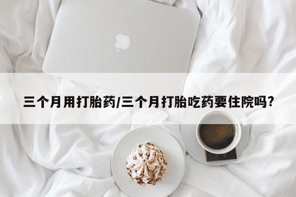 药流药三个月用打胎药/三个月打胎吃药要住院吗?