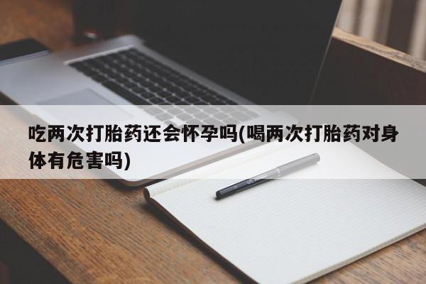 药流药吃两次打胎药还会怀孕吗(喝两次打胎药对身体有危害吗)