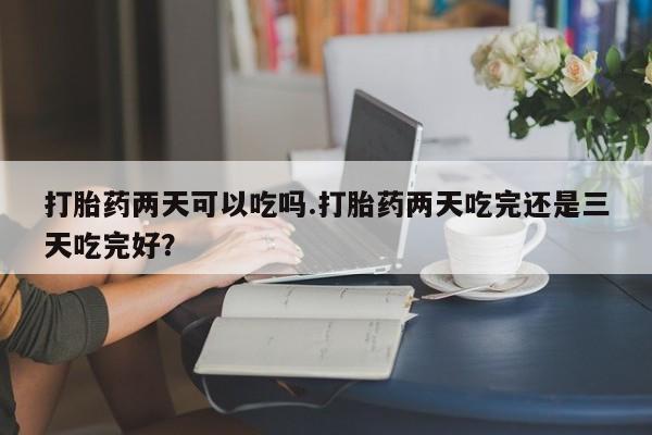 药流药打胎药两天可以吃吗.打胎药两天吃完还是三天吃完好？