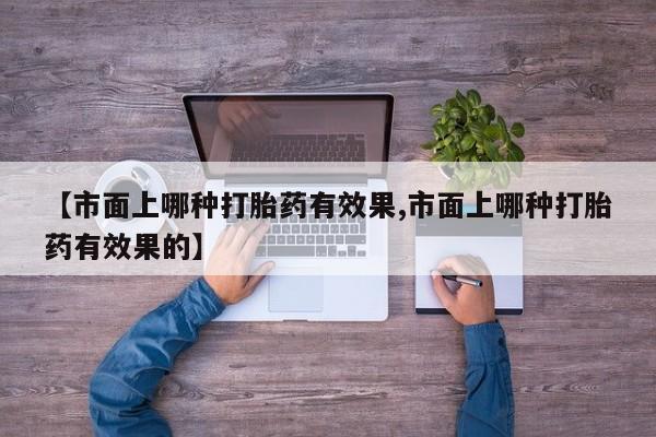 药流药【市面上哪种打胎药有效果,市面上哪种打胎药有效果的】