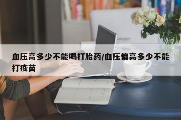 药流药血压高多少不能喝打胎药/血压偏高多少不能打疫苗