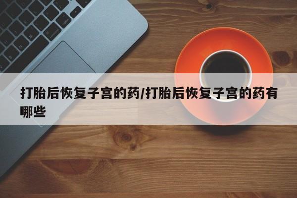 药流药打胎后恢复子宫的药/打胎后恢复子宫的药有哪些
