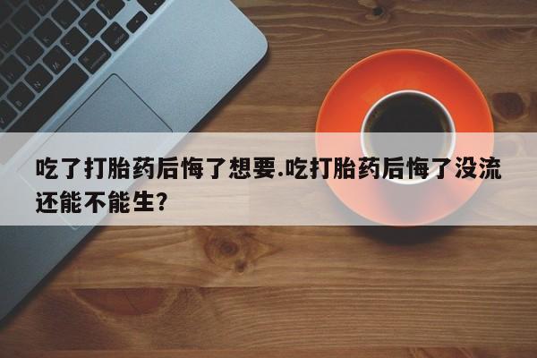 药流药吃了打胎药后悔了想要.吃打胎药后悔了没流还能不能生？