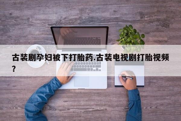 药流药古装剧孕妇被下打胎药.古装电视剧打胎视频？