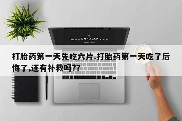 药流药打胎药第一天先吃六片.打胎药第一天吃了后悔了,还有补救吗?？