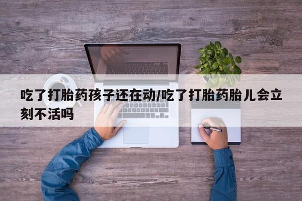 药流药吃了打胎药孩子还在动/吃了打胎药胎儿会立刻不活吗