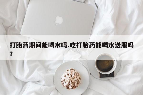 药流药打胎药期间能喝水吗.吃打胎药能喝水送服吗？