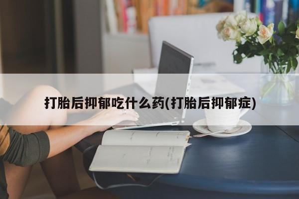 药流药打胎后抑郁吃什么药(打胎后抑郁症)