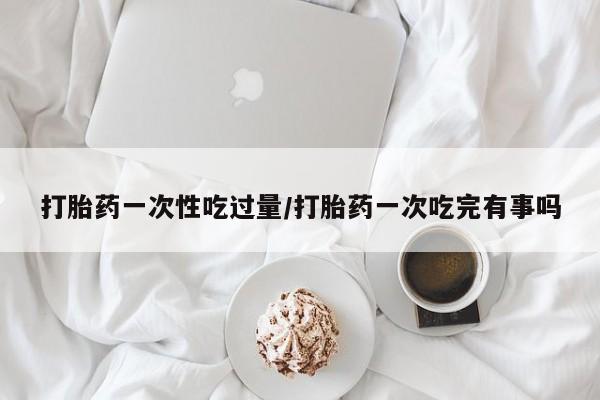 药流药打胎药一次性吃过量/打胎药一次吃完有事吗