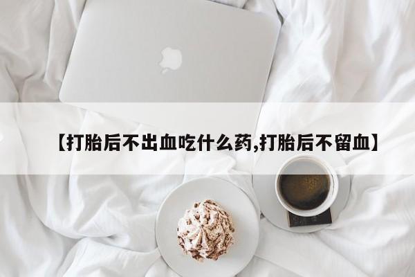 药流药【打胎后不出血吃什么药,打胎后不留血】