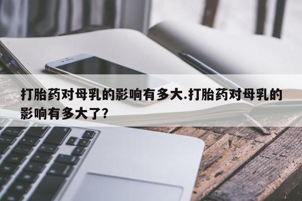 药流药打胎药对母乳的影响有多大.打胎药对母乳的影响有多大了？