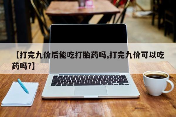 药流药【打完九价后能吃打胎药吗,打完九价可以吃药吗?】