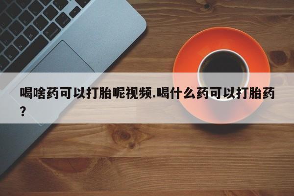 药流药喝啥药可以打胎呢视频.喝什么药可以打胎药？