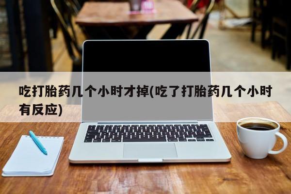 药流药吃打胎药几个小时才掉(吃了打胎药几个小时有反应)