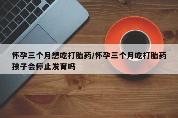 药流药怀孕三个月想吃打胎药/怀孕三个月吃打胎药孩子会停止发育吗