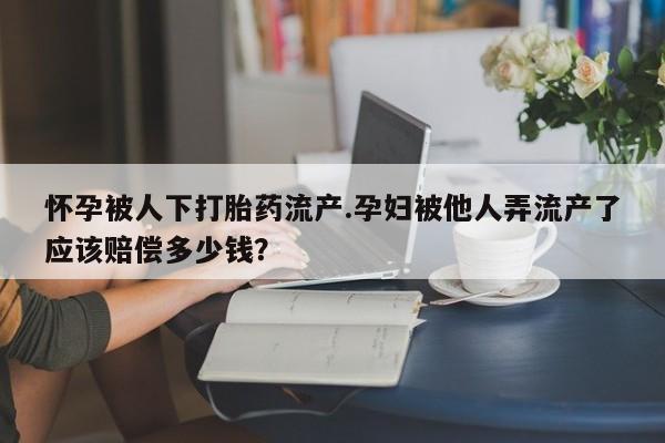药流药怀孕被人下打胎药流产.孕妇被他人弄流产了应该赔偿多少钱？