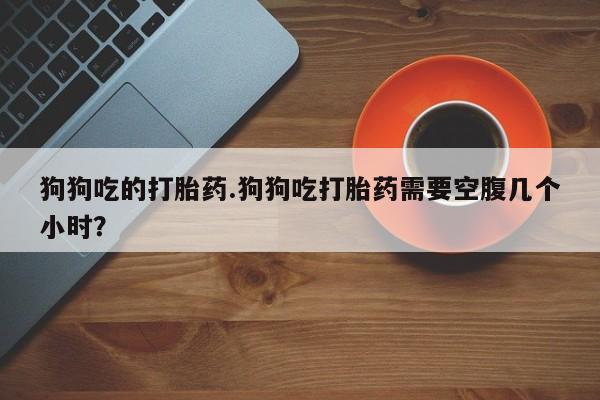 药流药狗狗吃的打胎药.狗狗吃打胎药需要空腹几个小时？