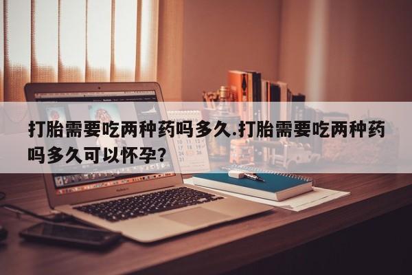 药流药打胎需要吃两种药吗多久.打胎需要吃两种药吗多久可以怀孕？