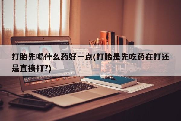 药流药打胎先喝什么药好一点(打胎是先吃药在打还是直接打?)