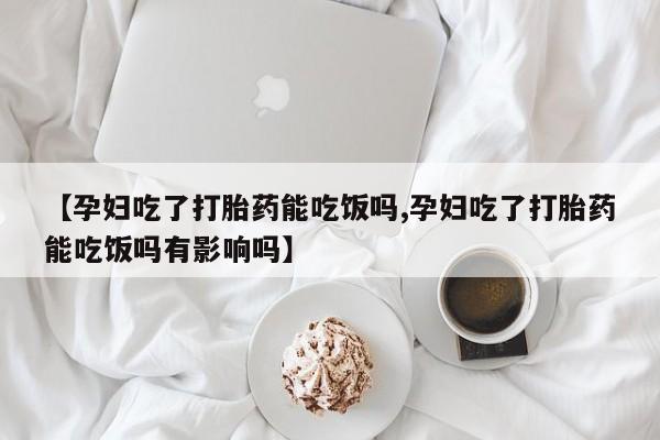 药流药【孕妇吃了打胎药能吃饭吗,孕妇吃了打胎药能吃饭吗有影响吗】