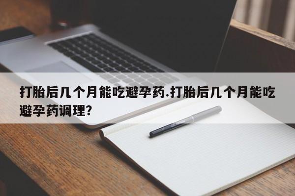 药流药打胎后几个月能吃避孕药.打胎后几个月能吃避孕药调理？