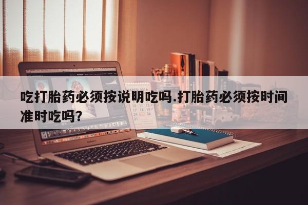 药流药吃打胎药必须按说明吃吗.打胎药必须按时间准时吃吗？