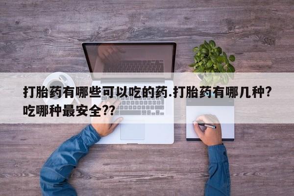 药流药打胎药有哪些可以吃的药.打胎药有哪几种?吃哪种最安全?？