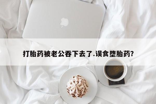药流药打胎药被老公吞下去了.误食堕胎药？