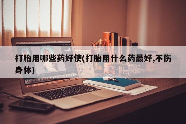药流药打胎用哪些药好使(打胎用什么药最好,不伤身体)