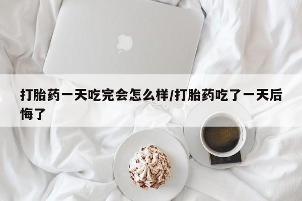 药流药打胎药一天吃完会怎么样/打胎药吃了一天后悔了