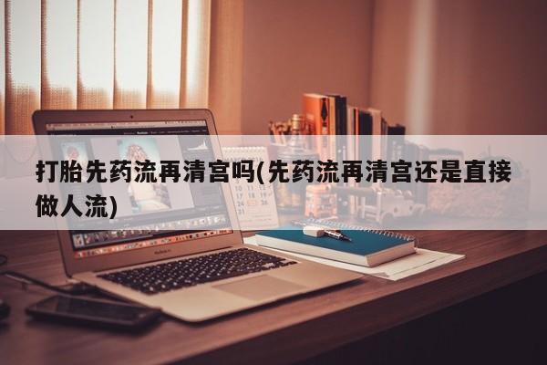药流药打胎先药流再清宫吗(先药流再清宫还是直接做人流)