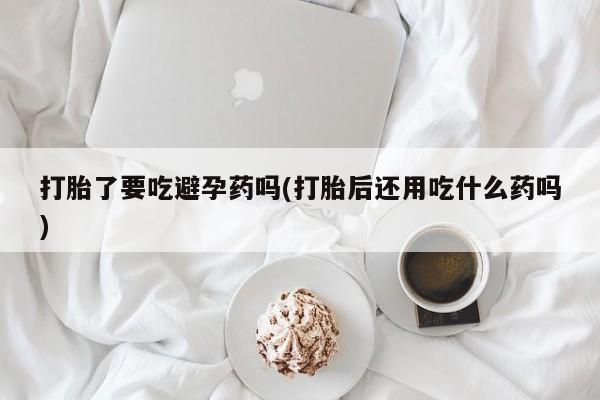 药流药打胎了要吃避孕药吗(打胎后还用吃什么药吗)