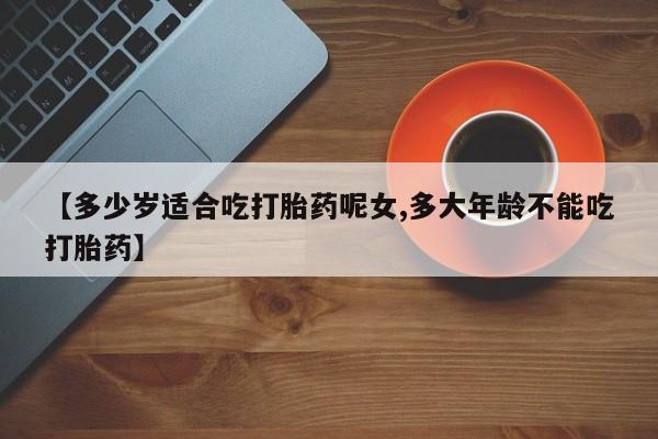 药流药【多少岁适合吃打胎药呢女,多大年龄不能吃打胎药】