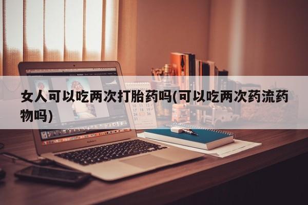 药流药女人可以吃两次打胎药吗(可以吃两次药流药物吗)