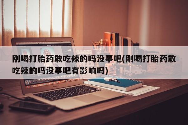 药流药刚喝打胎药敢吃辣的吗没事吧(刚喝打胎药敢吃辣的吗没事吧有影响吗)