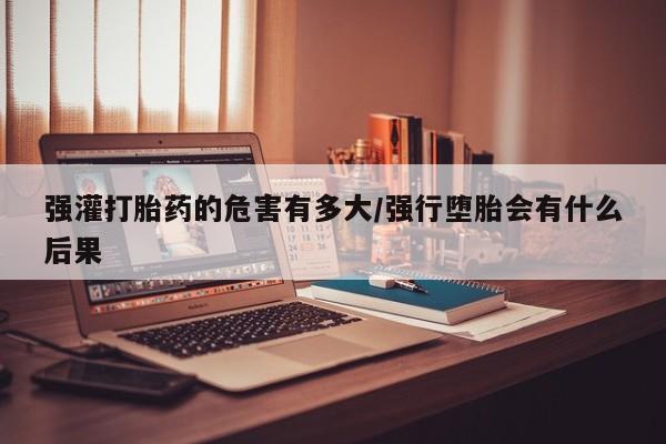 药流药强灌打胎药的危害有多大/强行堕胎会有什么后果
