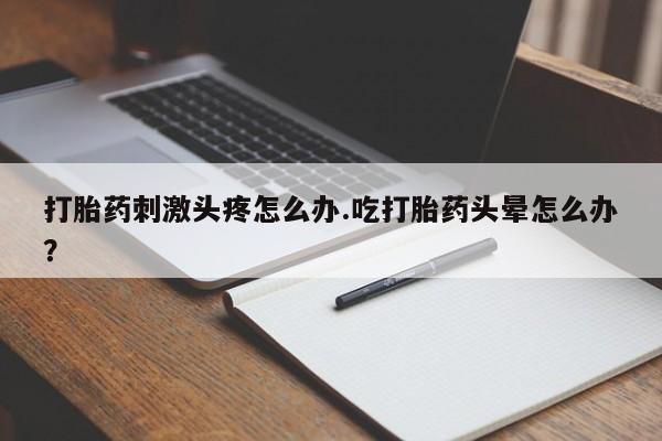 药流药打胎药刺激头疼怎么办.吃打胎药头晕怎么办？