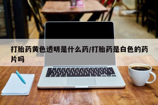 药流药打胎药黄色透明是什么药/打胎药是白色的药片吗