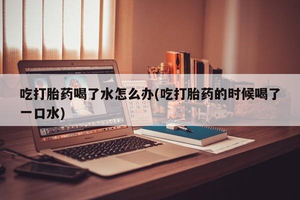 药流药吃打胎药喝了水怎么办(吃打胎药的时候喝了一口水)
