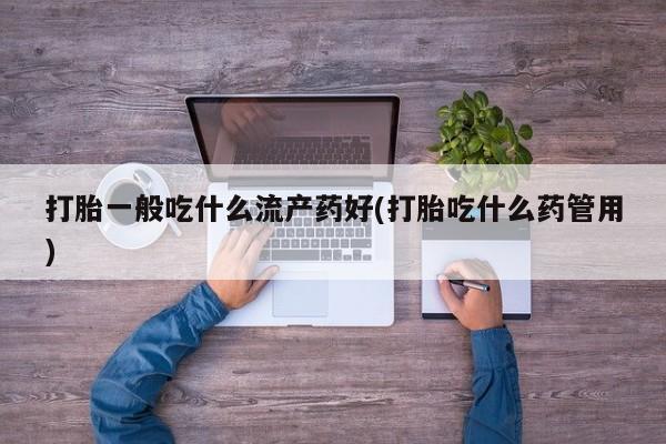 药流药打胎一般吃什么流产药好(打胎吃什么药管用)