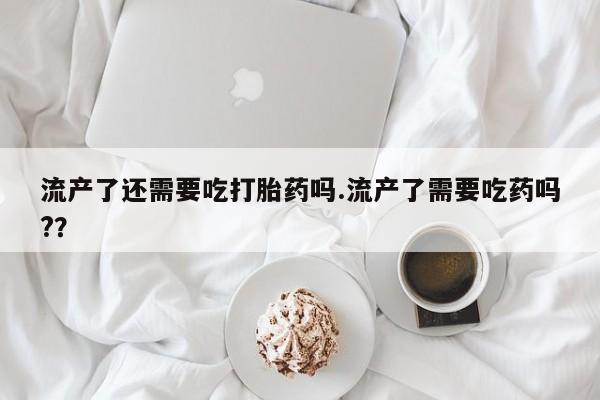 药流药流产了还需要吃打胎药吗.流产了需要吃药吗?？