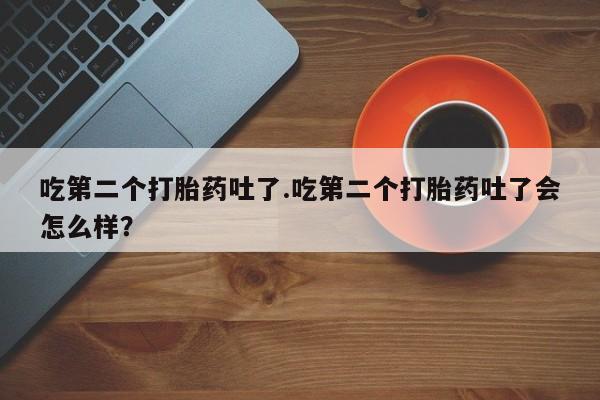 药流药吃第二个打胎药吐了.吃第二个打胎药吐了会怎么样？