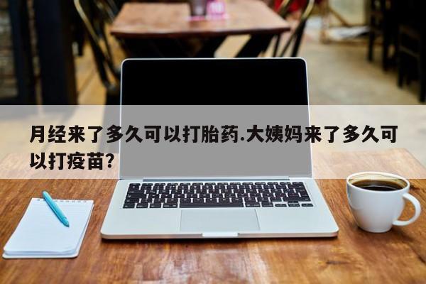 药流药月经来了多久可以打胎药.大姨妈来了多久可以打疫苗？