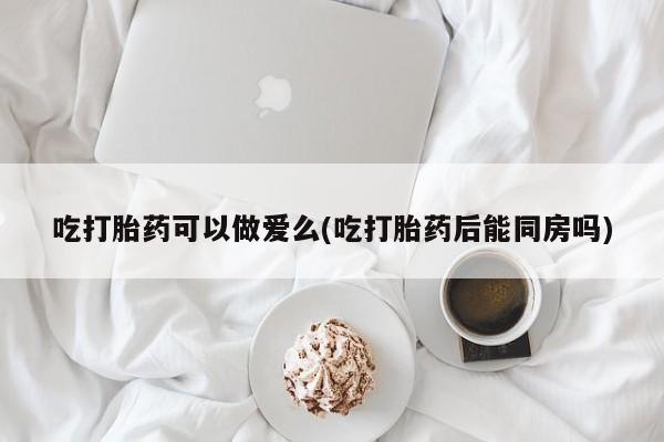 药流药吃打胎药可以做爱么(吃打胎药后能同房吗)