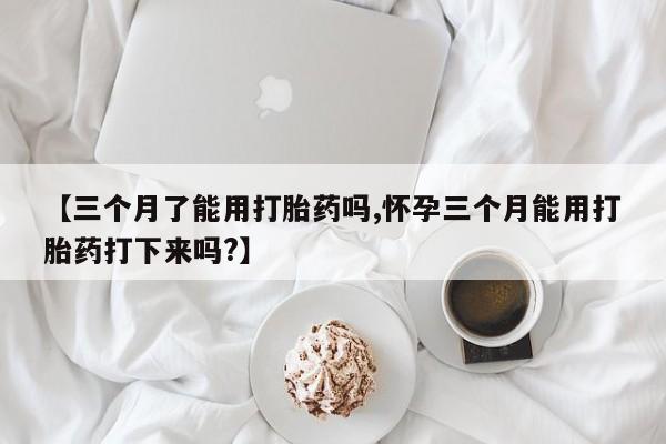 药流药【三个月了能用打胎药吗,怀孕三个月能用打胎药打下来吗?】