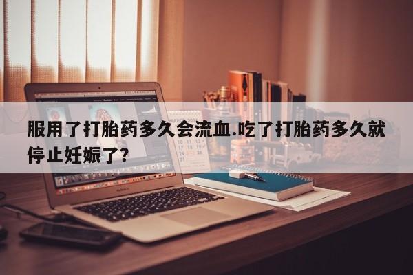 药流药服用了打胎药多久会流血.吃了打胎药多久就停止妊娠了？