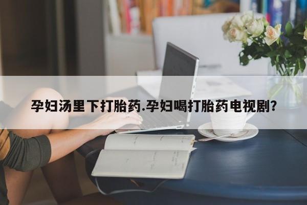 药流药孕妇汤里下打胎药.孕妇喝打胎药电视剧？