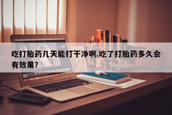 药流药吃打胎药几天能打干净啊.吃了打胎药多久会有效果？