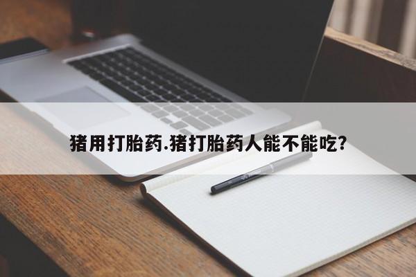 药流药猪用打胎药.猪打胎药人能不能吃？